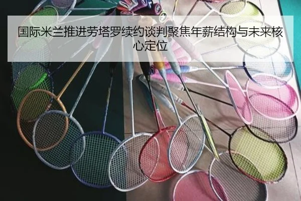 国际米兰推进劳塔罗续约谈判聚焦年薪结构与未来核心定位