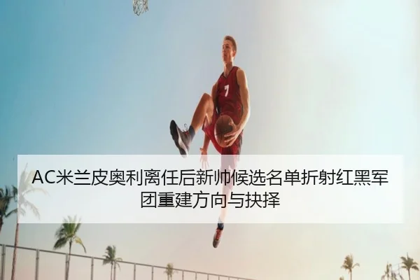 AC米兰皮奥利离任后新帅候选名单折射红黑军团重建方向与抉择