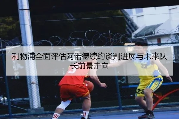 利物浦全面评估阿诺德续约谈判进展与未来队长前景走向