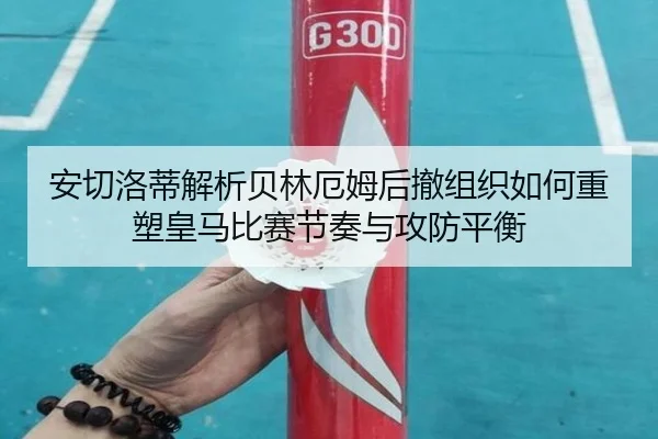 安切洛蒂解析贝林厄姆后撤组织如何重塑皇马比赛节奏与攻防平衡