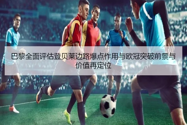 巴黎全面评估登贝莱边路爆点作用与欧冠突破前景与价值再定位