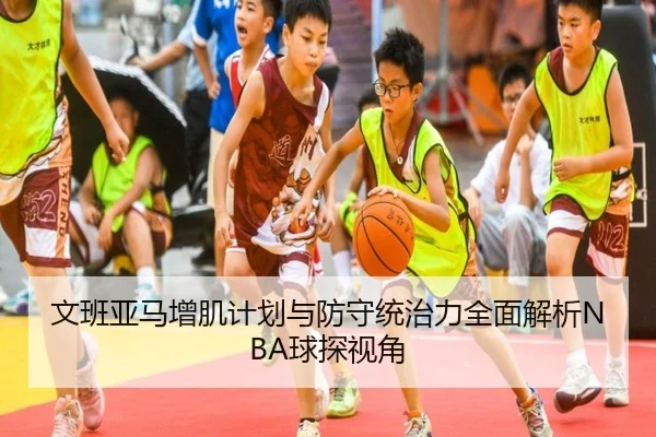 文班亚马增肌计划与防守统治力全面解析NBA球探视角