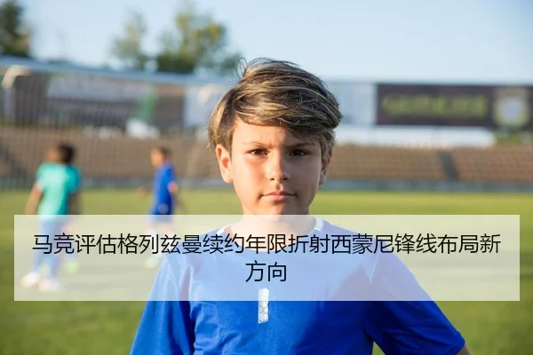 马竞评估格列兹曼续约年限折射西蒙尼锋线布局新方向